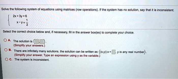 Solved Solve The Following System Of Equations Using Matrices Row Operations If The System Has Solution Say That It Inconsistent 2x 3y 6 X Y 2 Select The Correct Choice Below And If