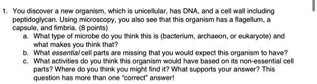 1. You discover a new organism, which is unicellular, has DNA, and a cell wall including peptidoglycan. Using microscopy, you also see that this organism has a flagellum, a capsule, and fimbria. (8 points)
a. What type of microbe do you think this is (bacterium, archaeon, or eukaryote) and what makes you think that?
b. What essential cell parts are missing that you would expect this organism to have?
c. What activities do you think this organism would have based on its non-essential cell parts? Where do you think you might find it? What supports your answer? This question has more than one "correct" answer!