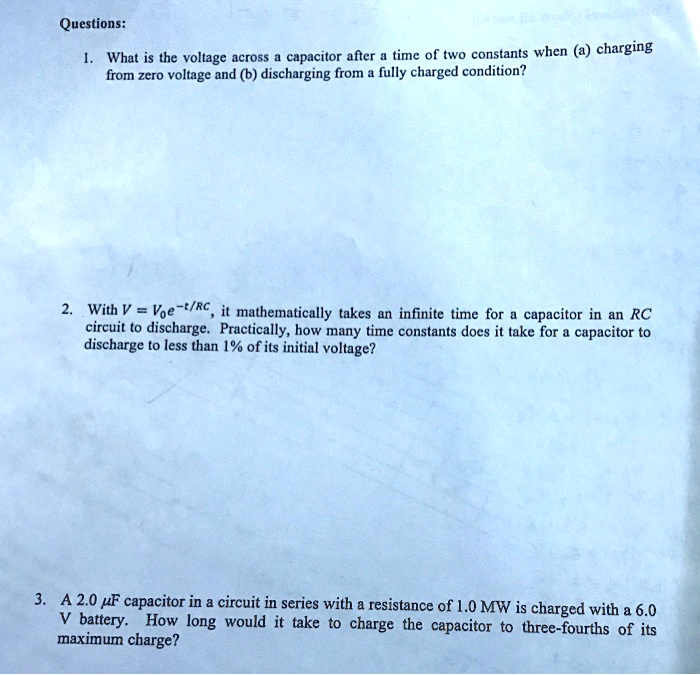 Questions:
1. What is the voltage across a capacitor after a time of two constants when (a) charging
from zero voltage and (b) discharging from a fully charged condition?
2. With V = V0e^-t/RC, it mathematically takes an infinite time for a capacitor in an RC
circuit to discharge. Practically, how many time constants does it take for a capacitor to
discharge to less than 1% of its initial voltage?
3. A 2.0 µF capacitor in a circuit in series with a resistance of 1.0 MW is charged with a 6.0
V battery. How long would it take to charge the capacitor to three-fourths of its
maximum charge?