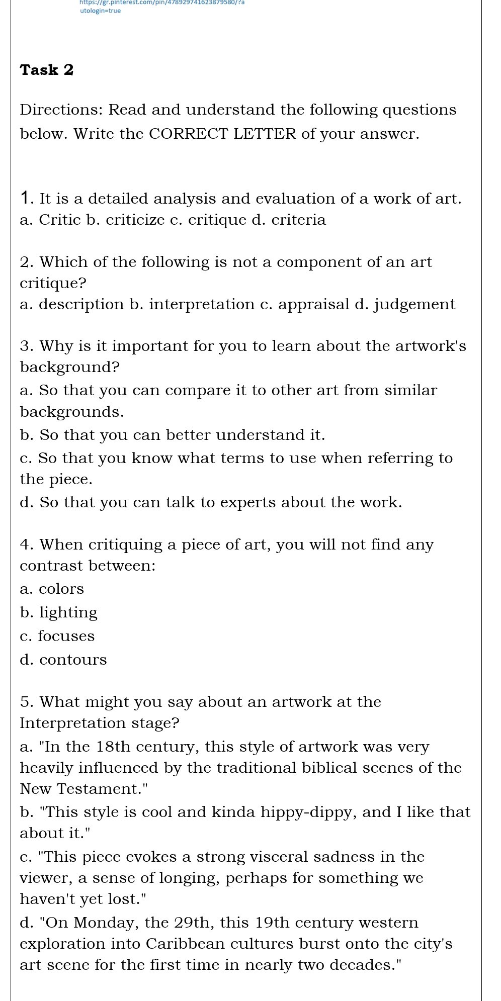 Task 2

Directions: Read and understand the following questions below. Write the CORRECT LETTER of your answer.
1. It is a detailed analysis and evaluation of a work of art.
a. Critic b. criticize c. critique d. criteria
2. Which of the following is not a component of an art critique?
a. description b. interpretation c. appraisal d. judgement
3. Why is it important for you to learn about the artwork's background?
a. So that you can compare it to other art from similar backgrounds.
b. So that you can better understand it.
c. So that you know what terms to use when referring to the piece.
d. So that you can talk to experts about the work.
4. When critiquing a piece of art, you will not find any contrast between:
a. colors
b. lighting
c. focuses
d. contours
5. What might you say about an artwork at the Interpretation stage?
a. "In the 18th century, this style of artwork was very heavily influenced by the traditional biblical scenes of the New Testament."
b. "This style is cool and kinda hippy-dippy, and I like that about it."
c. "This piece evokes a strong visceral sadness in the viewer, a sense of longing, perhaps for something we haven't yet lost."
d. "On Monday, the 29th, this 19th century western exploration into Caribbean cultures burst onto the city's art scene for the first time in nearly two decades."