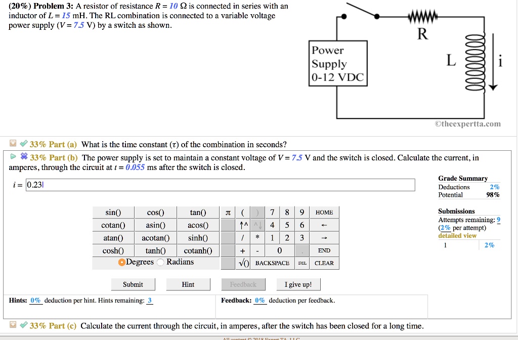 Problem 3: A resistor of resistance R = 10 ? is connected in series with an inductor of L = 15 mH. The RL combination is connected to a variable voltage power supply (V = 7.5 V) by a switch as shown.

Part (a) What is the time constant (?) of the combination in seconds?

Part (b) The power supply is set to maintain a constant voltage of V = 7.5 V and the switch is closed. Calculate the current, in amperes, through the circuit at t = 0.055 ms after the switch is closed.

i = 0.231

Part (c) Calculate the current through the circuit, in amperes, after the switch has been closed for a long time.