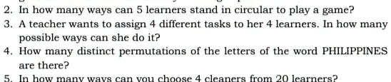 2. In how many ways can 5 learners stand in circular to play a game?
3. A teacher wants to assign 4 different tasks to her 4 learners. In how many
possible ways can she do it?
4. How many distinct permutations of the letters of the word PHILIPPINES
are there?
5. In how many ways can you choose 4 cleaners from 20 learners?