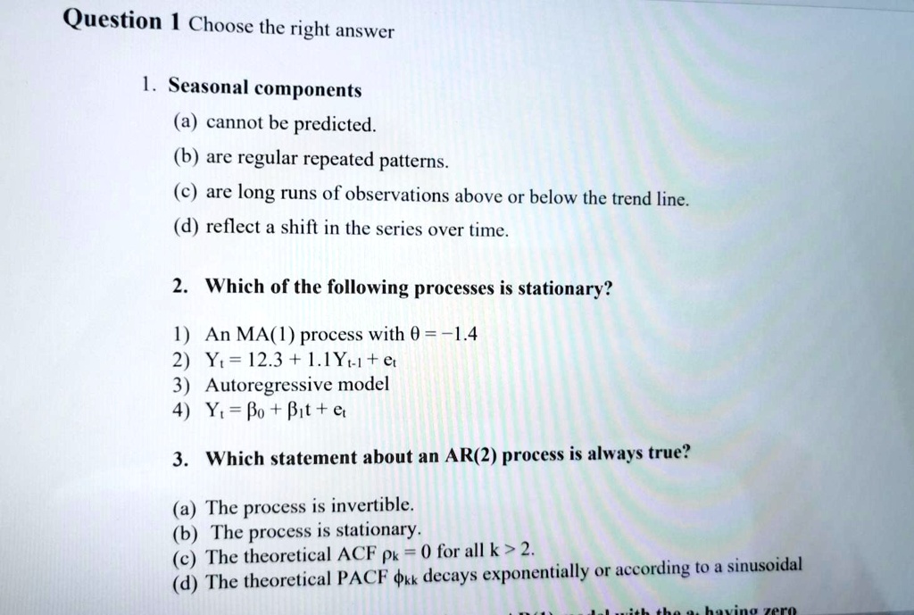 Question 1 Choose the right answer
1. Seasonal components
(a) cannot be predicted.
(b) are regular repeated patterns.
(c) are long runs of observations above or below the trend line.
(d) reflect a shift in the series over time.
2. Which of the following processes is stationary?
1) An MA(1) process with heta = -1.4
2) Yt = 12.3 + 1.1Yt-1 + epsilont
3) Autoregressive model
4) Yt = eta0 + eta1t + epsilont
3. Which statement about an AR(2) process is always true?
(a) The process is invertible.
(b) The process is stationary.
(c) The theoretical ACF hok = 0 for all k > 2.
(d) The theoretical PACF phikk decays exponentially or according to a sinusoidal
