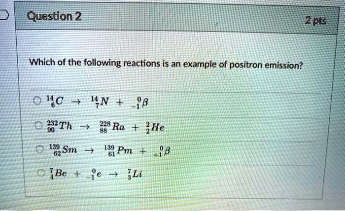 Which of the following reactions is an example of positron emission?

14/6 C -> 14/7 N + 0/-1 beta
232/90 Th -> 228/88 Ra + 4/2 He
139/62 Sm -> 139/61 Pm + 0/+1 beta
7/4 Be + 0/-1 e -> 7/3 Li