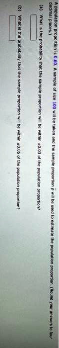 A population proportion is 0.60. A sample of size 100 will be taken and the sample proportion p̂ will be used to estimate the population proportion. (Round your answers to four decimal places.)
(a) What is the probability that the sample proportion will be within 0.03 of the population proportion?
(b) What is the probability that the sample proportion will be within ±0.05 of the population proportion?
