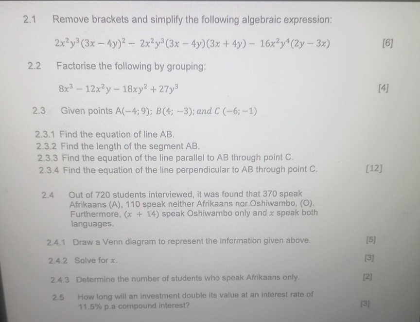2.1 Remove brackets and simplify the following algebraic expression:
2x²y³(3x - 4y)² - 2x²y³(3x - 4y)(3x + 4y) - 16x²y?(2y - 3x)
2.2 Factorise the following by grouping:
8x³ - 12x²y - 18xy² + 27y³
2.3 Given points A(-4; 9); B(4; -3); and C (-6; -1)
2.3.1 Find the equation of line AB.
2.3.2 Find the length of the segment AB.
2.3.3 Find the equation of the line parallel to AB through point C.
2.3.4 Find the equation of the line perpendicular to AB through point C.
2.4 Out of 720 students interviewed, it was found that 370 speak Afrikaans (A), 110 speak neither Afrikaans nor Oshiwambo, (O). Furthermore, (x + 14) speak Oshiwambo only and x speak both languages.
2.4.1 Draw a Venn diagram to represent the information given above.
2.4.2 Solve for x.
2.4.3 Determine the number of students who speak Afrikaans only.
2.5 How long will an investment double its value at an interest rate of 11.5% p.a compound interest?