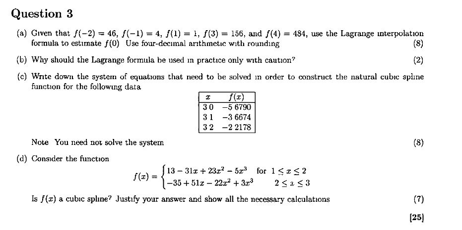 Question 3
(a) Given that f(-2) = 46, f(-1) = 4, f(1) = 1, f(3) = 156, and f(4) = 484, use the Lagrange interpolation formula to estimate f(0) Use four-decimal arithmetic with rounding
(b) Why should the Lagrange formula be used in practice only with caution?
(c) Write down the system of equations that need to be solved in order to construct the natural cubic spline function for the following data
x f(x)
3.0 -5.6790
3.1 -3.6674
3.2 -2.2178
Note You need not solve the system
(d) Consider the function
f(x) =  13 - 31x + 23x^2 - 5x^3 for 1 ? x ? 2
        -35 + 51x - 22x^2 + 3x^3 for 2 ? x ? 3
Is f(x) a cubic spline? Justify your answer and show all the necessary calculations