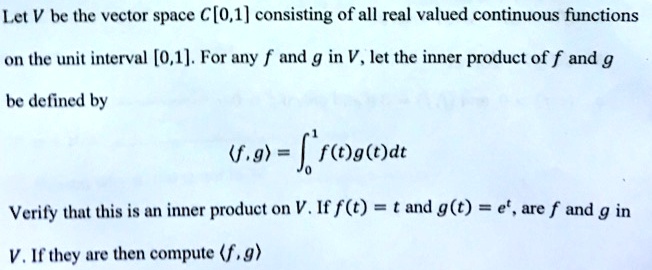 Let V be the vector space C[0,1] consisting of all real valued continuous functions on the unit interval [0,1]. For any f and g in V, let the inner product of f and g be defined by
eginequation*
langle f, g angle = int0^1 f(t)g(t)dt
endequation*Verify that this is an inner product on V. If f(t) = t and g(t) = e^t, are f and g in V. If they are then compute langle f, g angle