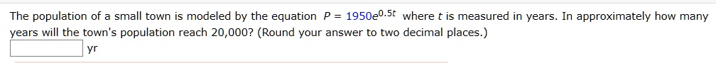 The population of a small town is modeled by the equation P = 1950e^0.5t where t is measured in years. In approximately how many years will the town's population reach 20,000? (Round your answer to two decimal places.) yr