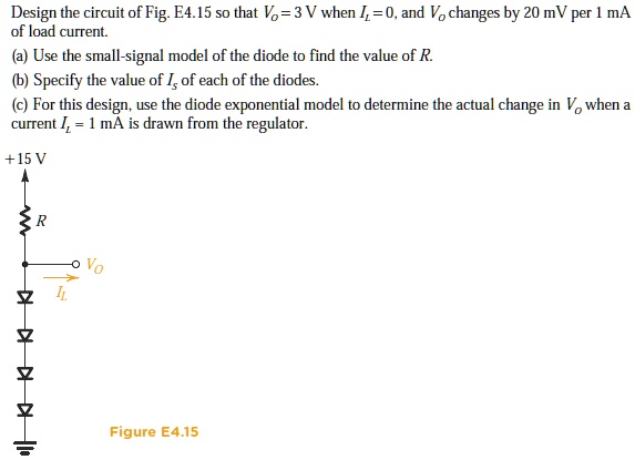 Design the circuit of Fig. E4.15 so that VO = 3 V when IL = 0, and VO changes by 20 mV per 1 mA of load current. (a) Use the small-signal model of the diode to find the value of R. (b) Specify the value of IS of each of the diodes. (c) For this design, use the diode exponential model to determine the actual change in VO when a current IL = 1 mA is drawn from the regulator.