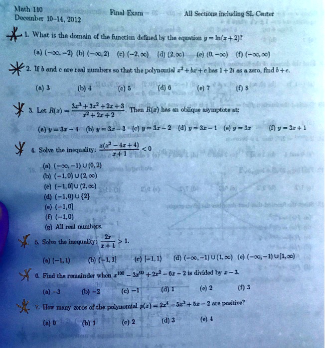Math 110 Final Exam All Sections including SL Center December 10-14, 2012 1. What is the domain of the function defined by the equation y = ln(x + 2)? (a) (-?, -2) (b) (-?, 2) (c) (-2, ?) (d) (2, ?) (e) (0, -?) (f) (-?, ?) 2. If b and c are real numbers so that the polynomial x^2 + bx + c has 1 + 2i as a zero, find b + c. (a) 3 (b) 4 (c) 5 (d) 6 (e) 7 (f) 8 3. Let R(x) = (3x^3 + 3x^2 + 2x + 3) / (x^2 + 2x + 2). Then R(x) has an oblique asymptote at: (a) y = 3x - 4 (b) y = 3x - 3 (c) y = 3x - 2 (d) y = 3x - 1 (e) y = 3x (f) y = 3x + 1 4. Solve the inequality: x(x^2 - 4x + 4) / (x + 1) < 0 (a) (-?, -1) ? (0, 2) (b) (-1, 0) ? (2, ?) (c) (-1, 0] ? (2, ?) (d) (-1, 0) ? 2 (e) (-1, 0] (f) (-1, 0) (g) All real numbers. 5. Solve the inequality: 2x / (x + 1) > 1. (a) (-1, 1) (b) (-1, 1] (c) [-1, 1) (d) (-?, -1) ? (1, ?) (e) (-?, -1) ? [1, ?) 6. Find the remainder when x^100 - 3x^99 + 2x^2 - 6x - 2 is divided by x - 3. (a) -3 (b) -2 (c) -1 (d) 1 (e) 2 (f) 3 7. How many zeros of the polynomial p(x) = 2x^4 - 5x^3 + 5x - 2 are positive? (a) 0 (b) 1 (c) 2 (d) 3 (e) 4
