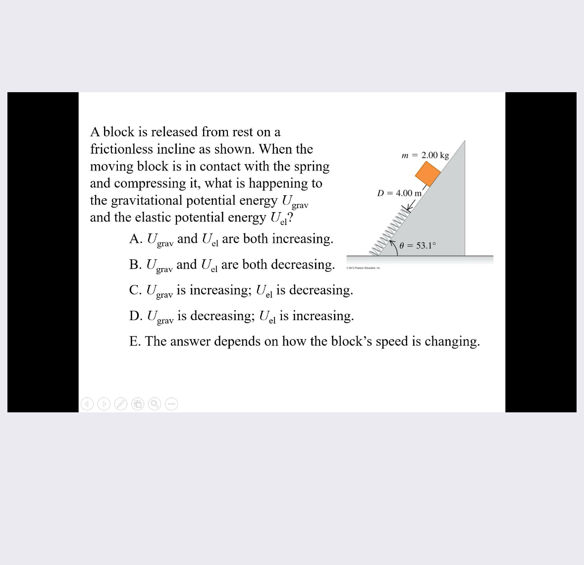 A block is released from rest on a frictionless incline as shown. When the moving block is in contact with the spring and compressing it, what is happening to the gravitational potential energy Ugrav and the elastic potential energy Uel ?
A. Ugrav and Uel are both increasing.
B. Ugrav and Uel are both decreasing.

C. Ugrav is increasing; Uel is decreasing.
D. Ugrav is decreasing; Uel is increasing.
E. The answer depends on how the block's speed is changing.