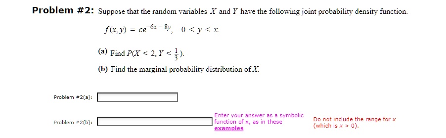 Problem #2: Suppose that the random variables X and Y have the following joint probability density function.
f(x, y) = ce^-6x - 8y, 0 < y < x.
(a) Find P(X < 2, Y < frac13).
(b) Find the marginal probability distribution of X.