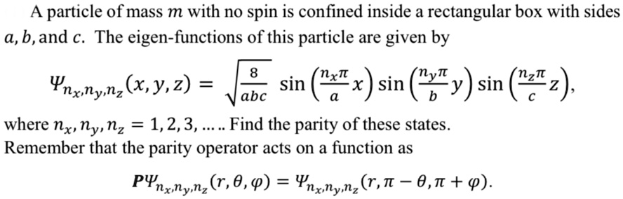 A particle of mass m with no spin is confined inside a rectangular box with sides a, b, and c. The eigen-functions of this particle are given by

    Ψnx, ny, nz(x, y, z) = √((8)/(abc))sin((nx π)/(a) x) sin((ny π)/(b) y) sin((nz π)/(c) z),
where nx, ny, nz = 1, 2, 3, … Find the parity of these states.
Remember that the parity operator acts on a function as

    PΨnx, ny, nz(r, θ, ϕ) = Ψnx, ny, nz(r, π - θ, π + ϕ).

