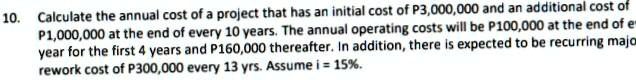 Calculate the annual cost of a project that has an initial cost of P3,000,000 and an additional cost of P1,000,000 at the end of every 10 years. The annual operating costs will be P100,000 at the end of every year for the first 4 years and P160,000 thereafter. In addition, there is expected to be recurring major rework cost of P300,000 every 13 yrs. Assume i = 15%.