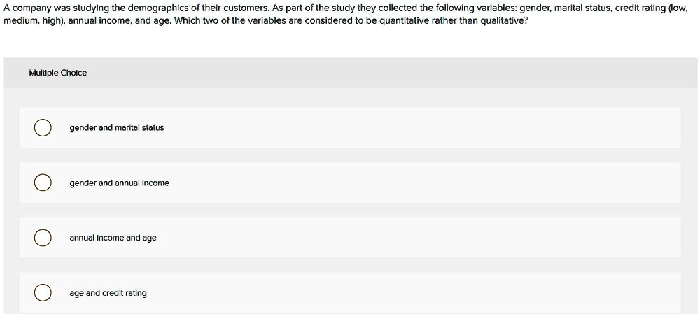 A company was studying the demographics of their customers. As part of the study they collected the following variables: gender, marital status, credit rating (low, medium, high), annual income, and age. Which two of the variables are considered to be quantitative rather than qualitative?
Multiple Choice
gender and marital status
gender and annual income
annual income and age
age and credit rating
