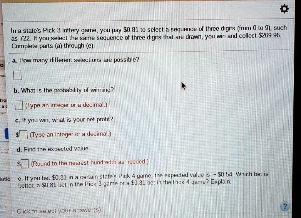 In a state's Pick 3 lottery game, you pay 0.81 to select a sequence of three digits (from 0 to 9), such as 722. If you select the same sequence of three digits that are drawn, you win and collect269.96. Complete parts (a) through (e).
a. How many different selections are possible?
b. What is the probability of winning?
(Type an integer or a decimal.)
c. If you win, what is your net profit?
(Type an integer or a decimal.)
d. Find the expected value. (Round to the nearest hundredth as needed.)
e. If you bet 0.81 in a certain state's Pick 4 game, the expected value is -0.54. Which bet is better, a 0.81 bet in the Pick 3 game or a0.81 bet in the Pick 4 game? Explain.
Click to select your answer(s).