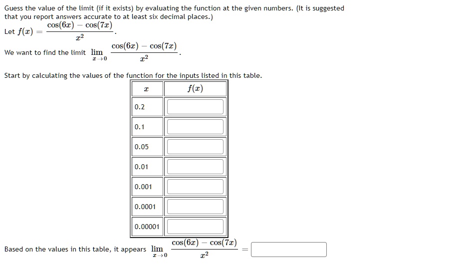 Guess the value of the limit (if it exists) by evaluating the function at the given numbers. (It is suggested that you report answers accurate to at least six decimal places.)
Let f(x) = (cos(6x) - cos(7x))/x^2.
We want to find the limit lim x->0 (cos(6x) - cos(7x))/x^2.
Start by calculating the values of the function for the inputs listed in this table.
x | f(x)
0.2
0.1
0.05
0.01
0.001
0.0001
0.00001
Based on the values in this table, it appears lim x->0 (cos(6x) - cos(7x))/x^2 =