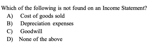 Which of the following is not found on an Income Statement?
A) Cost of goods sold
B) Depreciation expenses
C) Goodwill
D) None of the above