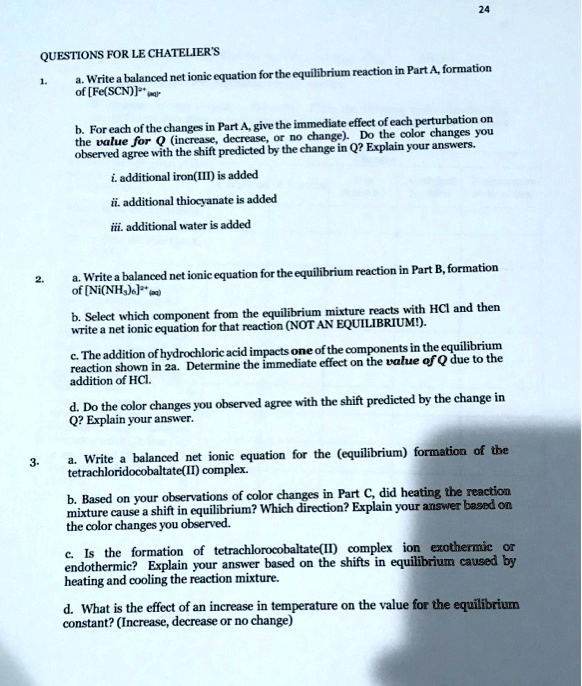 QUESTIONS FOR LE CHATELIER'S
1.
a. Write a balanced net ionic equation for the equilibrium reaction in Part A, formation
of [Fe(SCN)]2+ (aq).
b. For each of the changes in Part A, give the immediate effect of each perturbation on
the value for Q (increase, decrease, or no change). Do the color changes you
observed agree with the shift predicted by the change in Q? Explain your answers.
i. additional iron(III) is added
ii. additional thiocyanate is added
iii. additional water is added
2.
a. Write a balanced net ionic equation for the equilibrium reaction in Part B, formation
of [Ni(NH3)6]2+(aq)
b. Select which component from the equilibrium mixture reacts with HCl and then
write a net ionic equation for that reaction (NOT AN EQUILIBRIUM!).
c. The addition of hydrochloric acid impacts one of the components in the equilibrium
reaction shown in 2a. Determine the immediate effect on the value of Q due to the
addition of HCl.
d. Do the color changes you observed agree with the shift predicted by the change in
Q? Explain your answer.
3.
a. Write a balanced net ionic equation for the (equilibrium) formation of the
tetrachloridocobaltate(II) complex.
b. Based on your observations of color changes in Part C, did heating the reaction
mixture cause a shift in equilibrium? Which direction? Explain your answer based on
the color changes you observed.
c. Is the formation of tetrachlorocobaltate(II) complex ion exothermic or
endothermic? Explain your answer based on the shifts in equilibrium caused by
heating and cooling the reaction mixture.
d. What is the effect of an increase in temperature on the value for the equilibrium
constant? (Increase, decrease or no change)