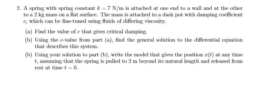 2. A spring with spring constant k = 7 	ext N/m is attached at one end to a wall and at the other
to a 2 kg mass on a flat surface. The mass is attached to a dash pot with damping coefficient
c, which can be fine-tuned using fluids of differing viscosity.
(a) Find the value of c that gives critical damping.
(b) Using the c-value from part (a), find the general solution to the differential equation
that describes this system.
(b) Using your solution to part (b), write the model that gives the position x(t) at any time
t, assuming that the spring is pulled to 2 m beyond its natural length and released from
rest at time t = 0.