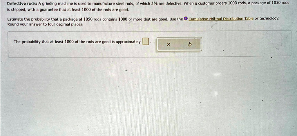 Defective rods: A grinding machine is used to manufacture steel rods, of which 5% are defective. When a customer orders 1000 rods, a package of 1050 rods is shipped, with a guarantee that at least 1000 of the rods are good.
Estimate the probability that a package of 1050 rods contains 1000 or more that are good. Use the Cumulative Normal Distribution Table or technology.
Round your answer to four decimal places.
The probability that at least 1000 of the rods are good is approximately