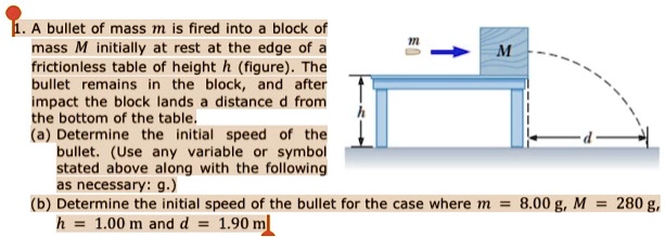 1. A bullet of mass m is fired into a block of mass M initially at rest at the edge of a frictionless table of height h (figure). The bullet remains in the block, and after impact the block lands a distance d from the bottom of the table.
(a) Determine the initial speed of the bullet. (Use any variable or symbol stated above along with the following as necessary: g.)
(b) Determine the initial speed of the bullet for the case where m = 8.00 g, M = 280 g, h = 1.00 m and d = 1.90 m