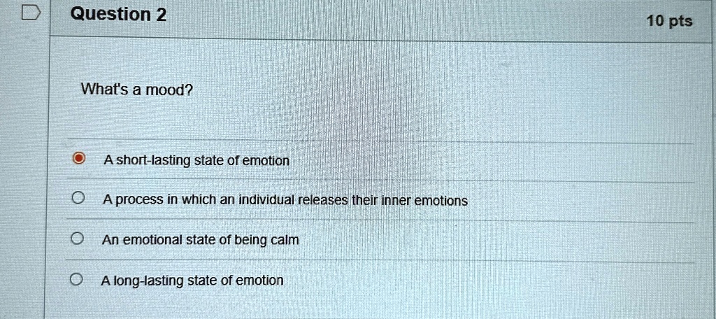 Question 2
What's a mood?
A short-lasting state of emotion
A process in which an individual releases their inner emotions
An emotional state of being calm
A long-lasting state of emotion
10 pts