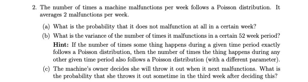 The number of times a machine malfunctions per week follows a Poisson distribution. It averages 2 malfunctions per week.

(a) What is the probability that it does not malfunction at all in a certain week?
(b) What is the variance of the number of times it malfunctions in a certain 52 week period?
Hint: If the number of times some thing happens during a given time period exactly follows a Poisson distribution, then the number of times the thing happens during any other given time period also follows a Poisson distribution (with a different parameter).
(c) The machine's owner decides she will throw it out when it next malfunctions. What is the probability that she throws it out sometime in the third week after deciding this?