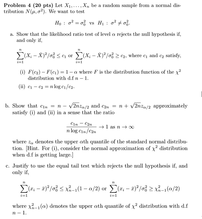 Problem 4 (20 pts) Let X1, …, Xn be a random sample from a normal distribution N(μ, σ^2). We want to test
H0: σ^2 = σ0^2 vs H1: σ^2 ≠σ0^2.
a. Show that the likelihood ratio test of level α rejects the null hypothesis if, and only if,
∑i=1^n (Xi - X̅)^2/σ0^2 ≤ c1 or ∑i=1^n (Xi - X̅)^2/σ0^2 ≥ c2, where c1 and c2 satisfy,
(i) F(c2) - F(c1) = 1 - α where F is the distribution function of the χ^2 distribution with d.f n - 1.
(ii) c1 - c2 = n log c1/c2.
b. Show that c1n = n - √(2n zα/2) and c2n = n + √(2n zα/2) approximately satisfy (i) and (ii) in a sense that the ratio
(c1n - c2n)/(n log c1n/c2n)→ 1 as n →∞
where zα denotes the upper αth quantile of the standard normal distribution. [Hint. For (i), consider the normal approximation of χ^2 distribution when d.f is getting large.]
c. Justify to use the equal tail test which rejects the null hypothesis if, and only if,
∑i=1^n (xi - x̅)^2/σ0^2 ≤χn-1^2(1 - α/2) or ∑i=1^n (xi - x̅)^2/σ0^2 ≥χn-1^2(α/2)
where χn-1^2(α) denotes the upper αth quantile of χ^2 distribution with d.f n - 1.