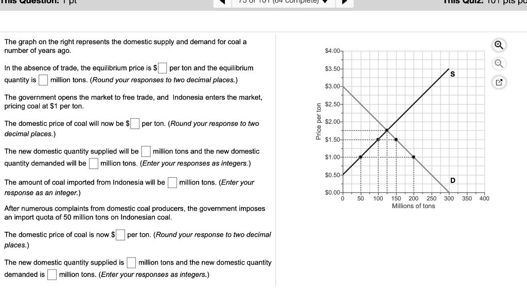 The graph on the right represents the domestic supply and demand for coal a
number of years ago.
In the absence of trade, the equilibrium price is ? per ton and the equilibrium
quantity is ? million tons. (Round your responses to two decimal places.)
The government opens the market to free trade, and Indonesia enters the market,
pricing coal at1 per ton.
The domestic price of coal will now be ? per ton. (Round your response to two
decimal places.)
The new domestic quantity supplied will be ? million tons and the new domestic
quantity demanded will be ? million tons. (Enter your responses as integers.)
The amount of coal imported from Indonesia will be ? million tons. (Enter your
response as an integer.)
After numerous complaints from domestic coal producers, the government imposes
an import quota of 50 million tons on Indonesian coal.
The domestic price of coal is now? per ton. (Round your response to two decimal
places.)
The new domestic quantity supplied is ? million tons and the new domestic quantity
demanded is ? million tons. (Enter your responses as integers.)