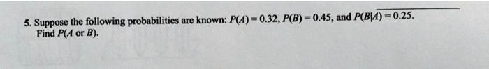 5. Suppose the following probabilities are known: P(A) = 0.32, P(B) = 0.45, and P(B|A) = 0.25.
Find P(A or B).