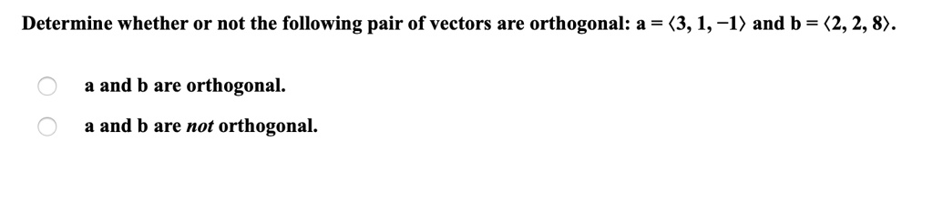 Determine whether or not the following pair of vectors are orthogonal: a = <3, 1, -1> and b = <2, 2, 8>.
a and b are orthogonal.
a and b are not orthogonal.