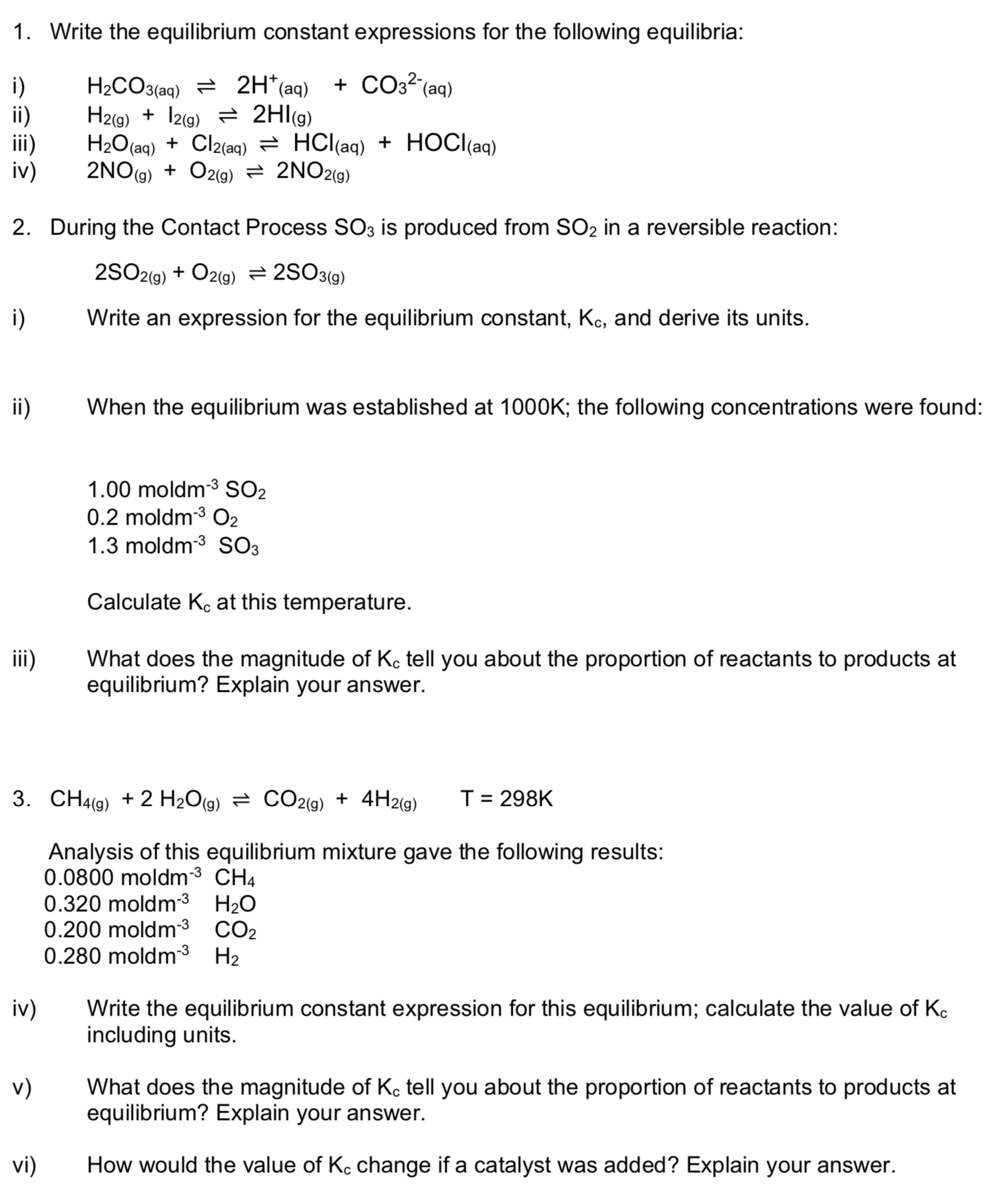 1. Write the equilibrium constant expressions for the following equilibria:
i) H2CO3(aq) ? 2H+(aq) + CO32-(aq)
ii) H2(g) + I2(g) ? 2HI(g)
iii) H2O(aq) + Cl2(aq) ? HCl(aq) + HOCl(aq)
iv) 2NO(g) + O2(g) ? 2NO2(g)

2. During the Contact Process SO3 is produced from SO2 in a reversible reaction:
2SO2(g) + O2(g) ? 2SO3(g)

i) Write an expression for the equilibrium constant, Kc, and derive its units.
ii) When the equilibrium was established at 1000K; the following concentrations were found:
1.00 moldm-3 SO2
0.2 moldm-3 O2
1.3 moldm-3 SO3
Calculate Kc at this temperature.
iii) What does the magnitude of Kc tell you about the proportion of reactants to products at equilibrium? Explain your answer.

3. CH4(g) + 2 H2O(g) ? CO2(g) + 4H2(g) T = 298K
Analysis of this equilibrium mixture gave the following results:
0.0800 moldm-3 CH4
0.320 moldm-3 H2O
0.200 moldm-3 CO2
0.280 moldm-3 H2
iv) Write the equilibrium constant expression for this equilibrium; calculate the value of Kc including units.
v) What does the magnitude of Kc tell you about the proportion of reactants to products at equilibrium? Explain your answer.
vi) How would the value of Kc change if a catalyst was added? Explain your answer.