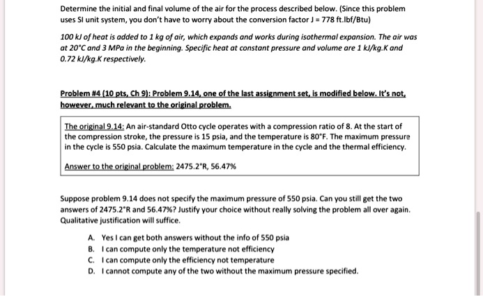 Determine the initial and final volume of the air for the process described below. (Since this problem uses SI unit system, you don't have to worry about the conversion factor J = 778 ft.lbf/Btu)

100 kJ of heat is added to 1 kg of air, which expands and works during isothermal expansion. The air was at 20°C and 3 MPa in the beginning. Specific heat at constant pressure and volume are 1 kJ/kg.K and 0.72 kJ/kg.K respectively.

Problem #4 (10 pts, Ch 9): Problem 9.14, one of the last assignment set, is modified below. It's not, however, much relevant to the original problem.

The original 9.14: An air-standard Otto cycle operates with a compression ratio of 8. At the start of the compression stroke, the pressure is 15 psia, and the temperature is 80°F. The maximum pressure in the cycle is 550 psia. Calculate the maximum temperature in the cycle and the thermal efficiency.

Answer to the original problem: 2475.2°R, 56.47%

Suppose problem 9.14 does not specify the maximum pressure of 550 psia. Can you still get the two answers of 2475.2°R and 56.47%? Justify your choice without really solving the problem all over again. Qualitative justification will suffice.

A. Yes I can get both answers without the info of 550 psia
B. I can compute only the temperature not efficiency
C. I can compute only the efficiency not temperature
D. I cannot compute any of the two without the maximum pressure specified.