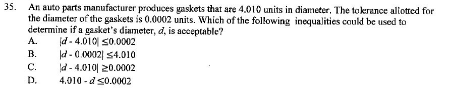 An auto parts manufacturer produces gaskets that are 4.010 units in diameter. The tolerance allotted for the diameter of the gaskets is 0.0002 units. Which of the following inequalities could be used to determine if a gasket's diameter, d, is acceptable?
A. |d - 4.010| ? 0.0002
B. |d - 0.0002| ? 4.010
C. |d - 4.010| ? 0.0002
D. 4.010 - d ? 0.0002