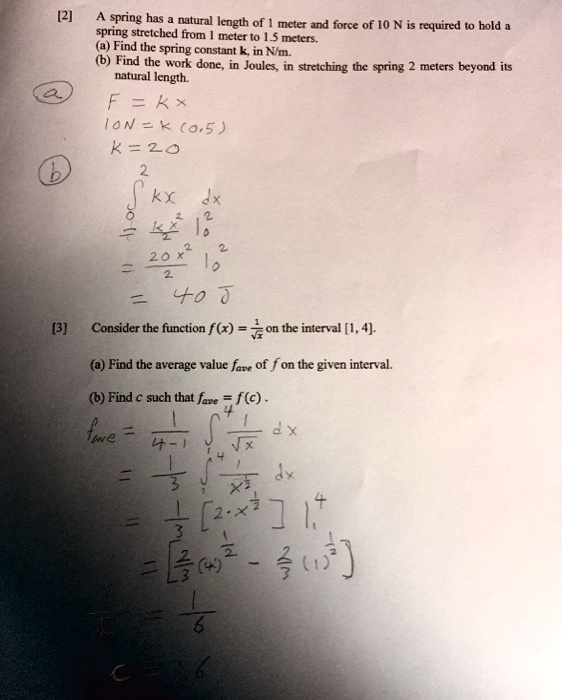 A spring has a natural length of 1 meter and force of 10 N is required to hold a spring stretched from 1 meter to 1.5 meters.
(a) Find the spring constant k, in N/m.
(b) Find the work done, in Joules, in stretching the spring 2 meters beyond its natural length.
F = kx
10N = k(0.5)
k = 20
??² kx dx
= kx²/2 |?²
= 20x²/2 |?²
= 40 J
Consider the function f(x) = 1/?x on the interval [1, 4].
(a) Find the average value fave of f on the given interval.
(b) Find c such that fave = f(c).
fave = 1/(4-1) ??? 1/?x dx
= 1/3 ??? 1/x^(1/2) dx
= 1/3 [2 ? x^(1/2)] |??
= [2/3(4)^(1/2) - 2/3(1)^(1/2)]
1/?c = 1/6
c = 36