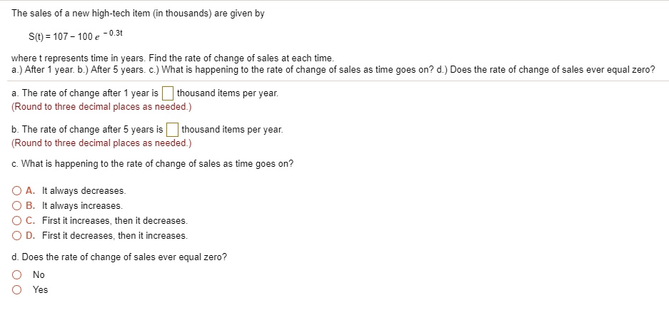 The sales of a new high-tech item (in thousands) are given by
S(t) = 107 - 100 e^-0.3t
where t represents time in years. Find the rate of change of sales at each time.
a.) After 1 year. b.) After 5 years. c.) What is happening to the rate of change of sales as time goes on? d.) Does the rate of change of sales ever equal zero?
a. The rate of change after 1 year is  thousand items per year.
(Round to three decimal places as needed.)
b. The rate of change after 5 years is  thousand items per year.
(Round to three decimal places as needed.)
c. What is happening to the rate of change of sales as time goes on?
A. It always decreases.
B. It always increases.
C. First it increases, then it decreases.
D. First it decreases, then it increases.
d. Does the rate of change of sales ever equal zero?
No
Yes