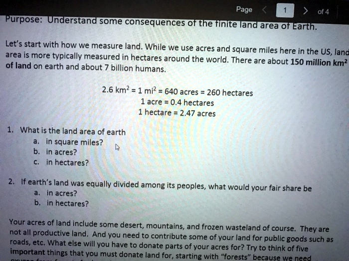 Purpose: Understand some consequences of the finite land area of Earth.
Let's start with how we measure land. While we use acres and square miles here in the US, land
area is more typically measured in hectares around the world. There are about 150 million km²
of land on earth and about 7 billion humans.
2.6 km² = 1 mi² = 640 acres = 260 hectares
1 acre = 0.4 hectares
1 hectare = 2.47 acres
1. What is the land area of earth
a. in square miles?
b. in acres?
c. in hectares?
2. If earth's land was equally divided among its peoples, what would your fair share be
a. in acres?
b. in hectares?
Your acres of land include some desert, mountains, and frozen wasteland of course. They are
not all productive land. And you need to contribute some of your land for public goods such as
roads, etc. What else will you have to donate parts of your acres for? Try to think of five
important things that you must donate land for, starting with "forests" because we need
