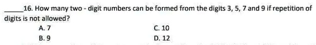 16. How many two-digit numbers can be formed from the digits 3, 5, 7 and 9 if repetition of digits is not allowed?
A. 7
B. 9
C. 10
D. 12
