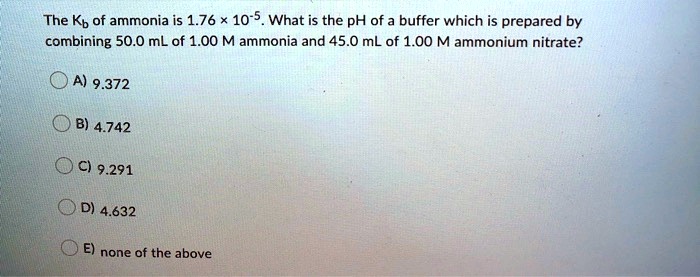 The Kb of ammonia is 1.76 × 10??. What is the pH of a buffer which is prepared by combining 50.0 mL of 1.00 M ammonia and 45.0 mL of 1.00 M ammonium nitrate?

A) 9.372
B) 4.742
C) 9.291
D) 4.632
E) none of the above