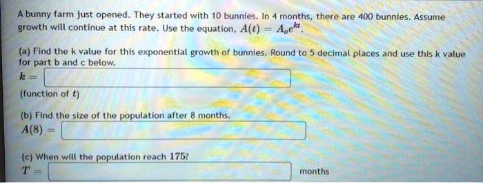 A bunny farm just opened. They started with 10 bunnies. In 4 months, there are 400 bunnies. Assume growth will continue at this rate. Use the equation, A(t) = Aoe^kt.
(a) Find the k value for this exponential growth of bunnies. Round to 5 decimal places and use this k value for part b and c below.
k = 
(function of t)
(b) Find the size of the population after 8 months.
A(8) = 
(c) When will the population reach 175?
T = 
months