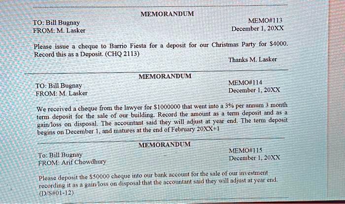 TO: Bill Bugnay
FROM: M. Lasker
MEMORANDUM
MEMO#113
December 1, 20XX
Please issue a cheque to Barrio Fiesta for a deposit for our Christmas Party for 4000.
Record this as a Deposit. (CHQ 2113)
TO: Bill Bugnay
FROM: M. Lasker
MEMORANDUM
Thanks M. Lasker
MEMO#114
December 1, 20XX
We received a cheque from the lawyer for1000000 that went into a 3% per annum 3 month
term deposit for the sale of our building. Record the amount as a term deposit and as a
gain/loss on disposal. The accountant said they will adjust at year end. The term deposit
begins on December 1, and matures at the end of February 20XX+1
MEMORANDUM
To: Bill Bugnay
FROM: Arif Chowdhury
MEMO#115
December 1, 20XX
Please deposit the 50000 cheque into our bank account for the sale of our investment
recording it as a gain/loss on disposal that the accountant said they will adjust at year end.
(D/S#01-12)
