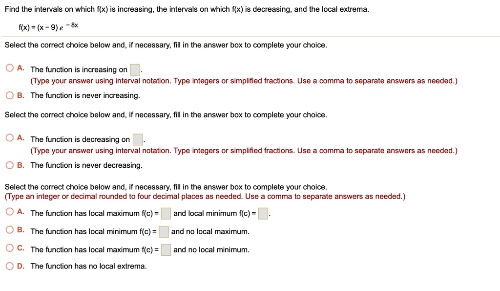 Find the intervals on which f(x) is increasing, the intervals on which f(x) is decreasing, and the local extrema.
f(x) = (x-9) e^-8x
Select the correct choice below and, if necessary, fill in the answer box to complete your choice.
A. The function is increasing on
(Type your answer using interval notation. Type integers or simplified fractions. Use a comma to separate answers as needed.)
B. The function is never increasing.
Select the correct choice below and, if necessary, fill in the answer box to complete your choice.
A. The function is decreasing on
(Type your answer using interval notation. Type integers or simplified fractions. Use a comma to separate answers as needed.)
B. The function is never decreasing.
Select the correct choice below and, if necessary, fill in the answer box to complete your choice.
(Type an integer or decimal rounded to four decimal places as needed. Use a comma to separate answers as needed.)
A. The function has local maximum f(c) = and local minimum f(c) =
B. The function has local minimum f(c) = and no local maximum.
C. The function has local maximum f(c) = and no local minimum.
D. The function has no local extrema.