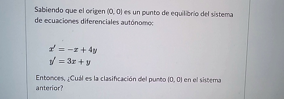 Sabiendo que el origen (0, 0) es un punto de equilibrio del sistema de ecuaciones diferenciales autónomo:
x' = -x + 4y
y' = 3x + y
Entonces, ¿Cuál es la clasificación del punto (0, 0) en el sistema anterior?