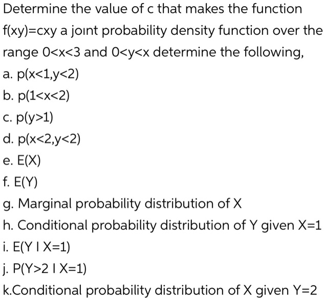 Solved Determine The Value Of C That Makes The Function F Xy Cxy A Joint Probability Density Function Over The Range 0 X 3 And O Y X Determine The Following A P X L Y 2 B P 1 X 2 C Plyz1 D P X 2 Y 2