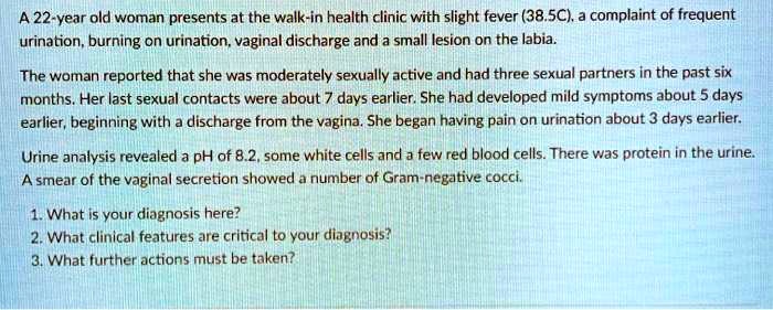 A 22-year old woman presents at the walk-in health clinic with slight fever (38.5C), a complaint of frequent urination, burning on urination, vaginal discharge and a small lesion on the labia. The woman reported that she was moderately sexually active and had three sexual partners in the past six months. Her last sexual contacts were about 7 days earlier. She had developed mild symptoms about 5 days earlier, beginning with a discharge from the vagina. She began having pain on urination about 3 days earlier. Urine analysis revealed a pH of 8.2, some white cells and a few red blood cells. There was protein in the urine. A smear of the vaginal secretion showed a number of Gram-negative cocci. 1. What is your diagnosis here? 2. What clinical features are critical to your diagnosis? 3. What further actions must be taken?