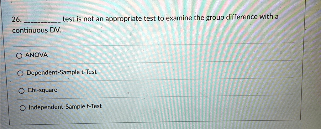 26.  test is not an appropriate test to examine the group difference with a continuous DV.

O ANOVA
O Dependent-Sample t-Test
O Chi-square
O Independent-Sample t-Test