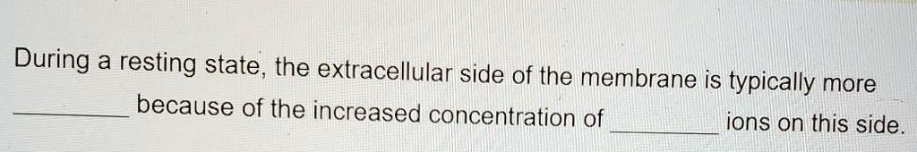 During a resting state, the extracellular side of the membrane is typically more  because of the increased concentration of  ions on this side.