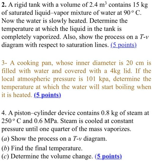 2. A rigid tank with a volume of 2.4 m³ contains 15 kg of saturated liquid–vapor mixture of water at 90 ° C. Now the water is slowly heated. Determine the temperature at which the liquid in the tank is completely vaporized. Also, show the process on a T-v diagram with respect to saturation lines.

3- A cooking pan, whose inner diameter is 20 cm is filled with water and covered with a 4kg lid. If the local atmospheric pressure is 101 kpa, determine the temperature at which the water will start boiling when it is heated.

4. A piston–cylinder device contains 0.8 kg of steam at 250 ° C and 0.6 MPa. Steam is cooled at constant pressure until one quarter of the mass vaporizes.
(a) Show the process on a T-v diagram.
(b) Find the final temperature.
(c) Determine the volume change.